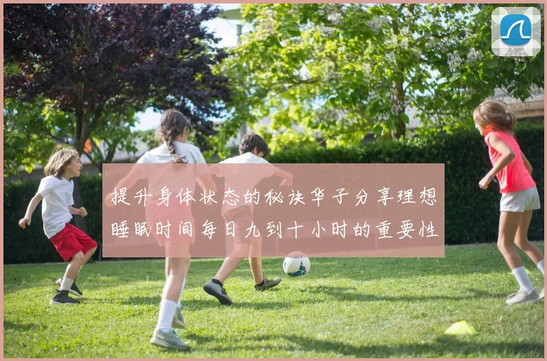 提升身体状态的秘诀华子分享理想睡眠时间每日九到十小时的重要性