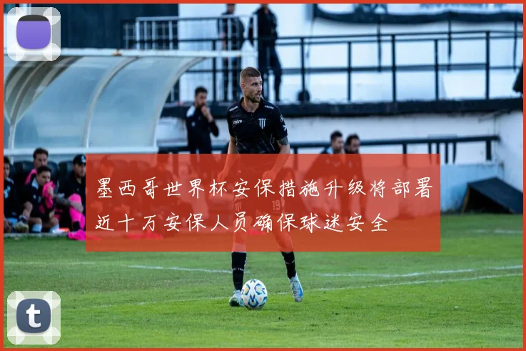墨西哥世界杯安保措施升级将部署近十万安保人员确保球迷安全
