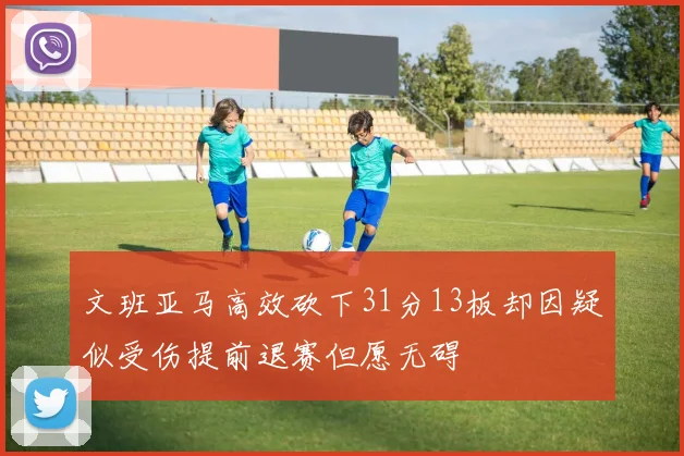 文班亚马高效砍下31分13板却因疑似受伤提前退赛但愿无碍