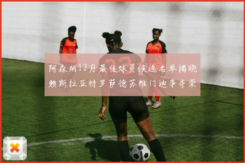 阿森纳12月最佳球员候选名单揭晓赖斯拉亚特罗萨德苏维门迪争夺荣誉