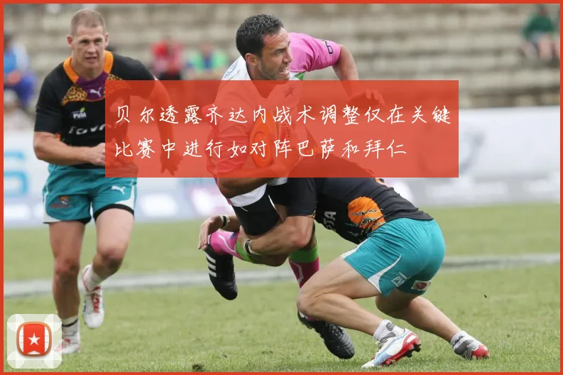 贝尔透露齐达内战术调整仅在关键比赛中进行如对阵巴萨和拜仁