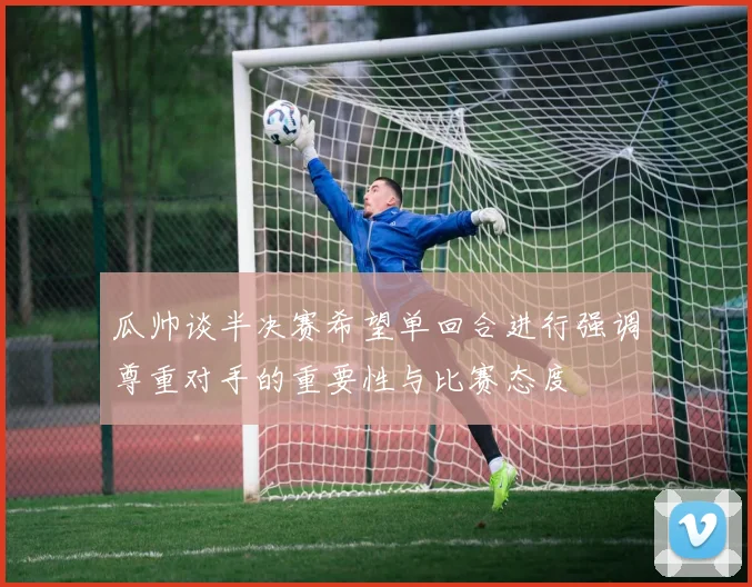 瓜帅谈半决赛希望单回合进行强调尊重对手的重要性与比赛态度