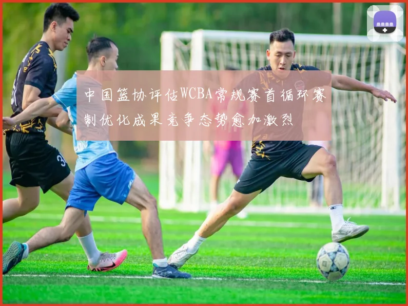 中国篮协评估WCBA常规赛首循环赛制优化成果竞争态势愈加激烈