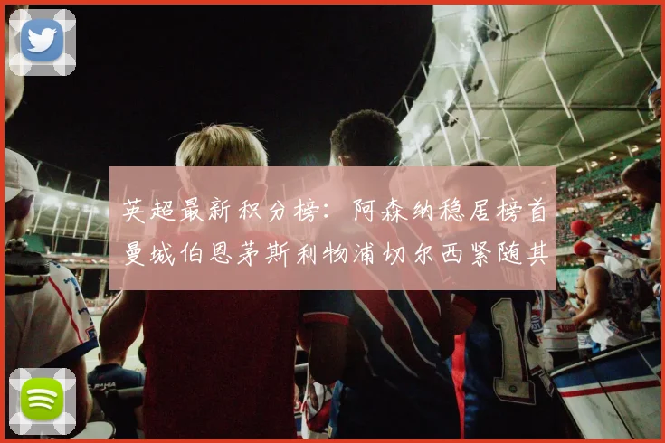 英超最新积分榜：阿森纳稳居榜首曼城伯恩茅斯利物浦切尔西紧随其后