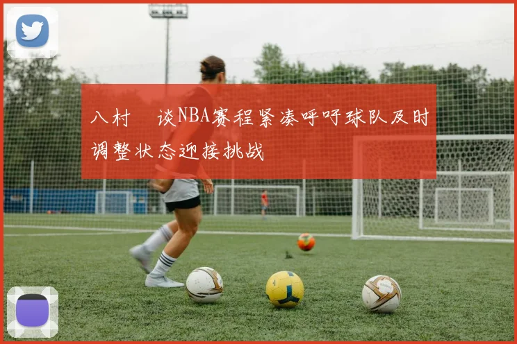 八村塁谈NBA赛程紧凑呼吁球队及时调整状态迎接挑战