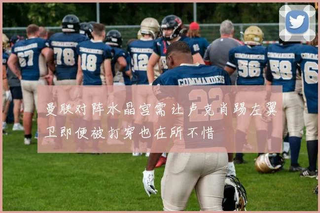 曼联对阵水晶宫需让卢克肖踢左翼卫即便被打穿也在所不惜