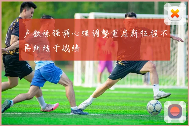 卢教练强调心理调整重启新征程不再纠结于战绩