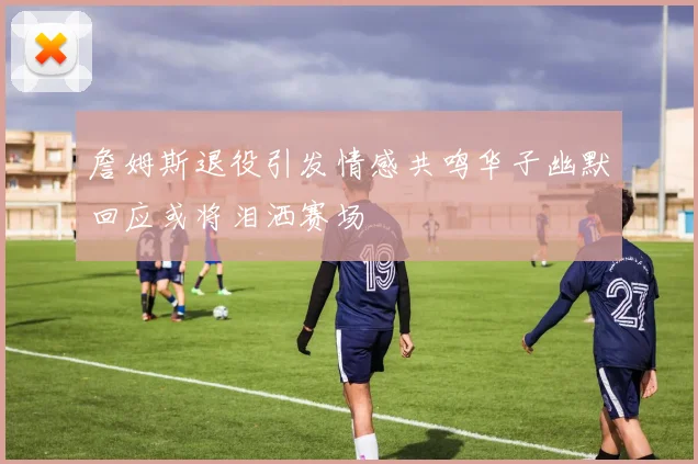 詹姆斯退役引发情感共鸣华子幽默回应或将泪洒赛场