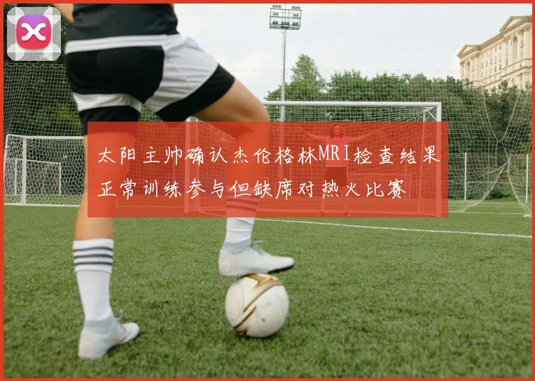 太阳主帅确认杰伦格林MRI检查结果正常训练参与但缺席对热火比赛