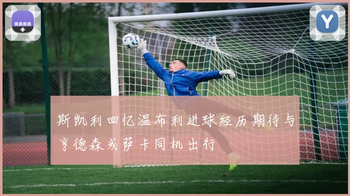 斯凯利回忆温布利进球经历期待与亨德森或萨卡同机出行