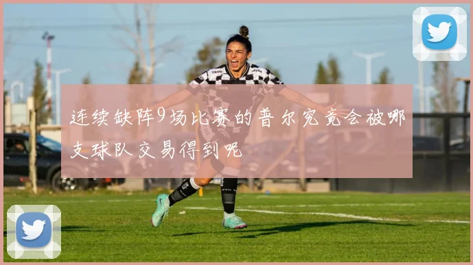 连续缺阵9场比赛的普尔究竟会被哪支球队交易得到呢