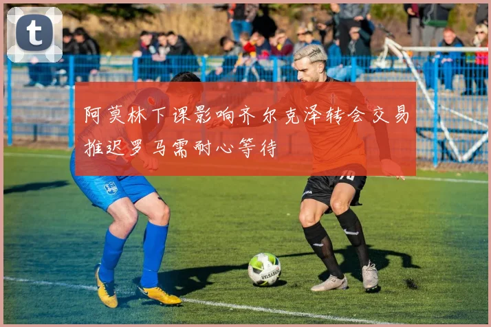 阿莫林下课影响齐尔克泽转会交易推迟罗马需耐心等待