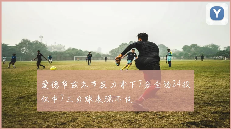 爱德华兹末节发力拿下7分全场24投仅中7三分球表现不佳