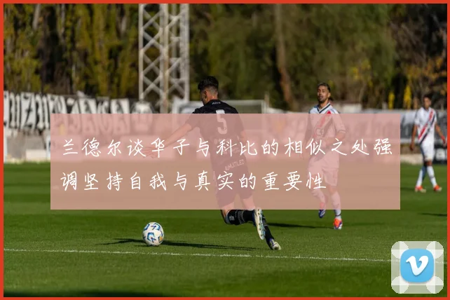 兰德尔谈华子与科比的相似之处强调坚持自我与真实的重要性