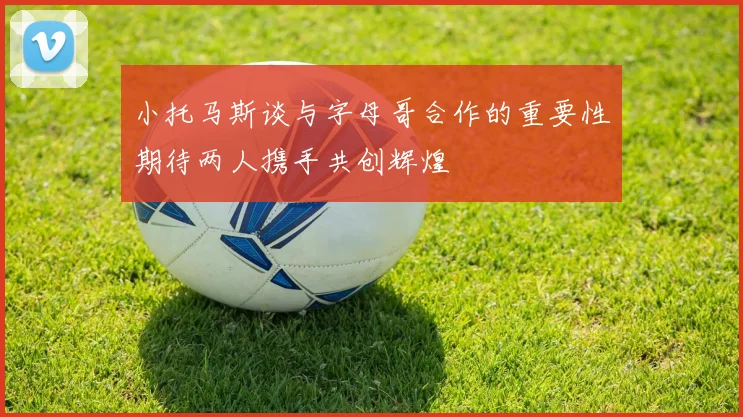 小托马斯谈与字母哥合作的重要性期待两人携手共创辉煌