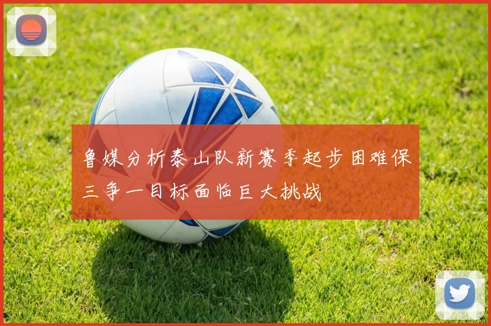 鲁媒分析泰山队新赛季起步困难保三争一目标面临巨大挑战