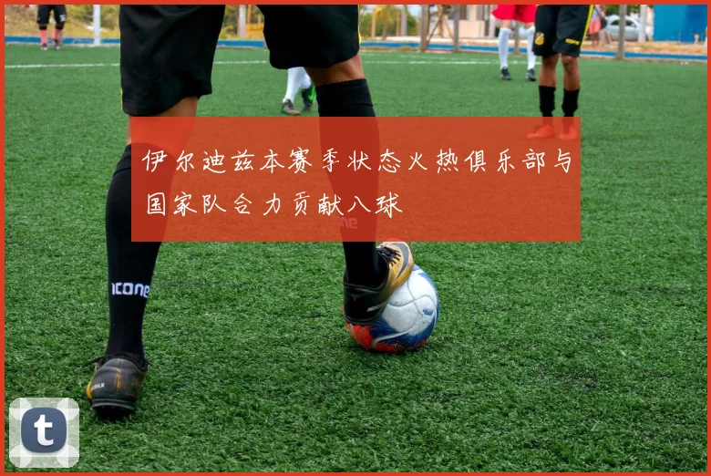 伊尔迪兹本赛季状态火热俱乐部与国家队合力贡献八球