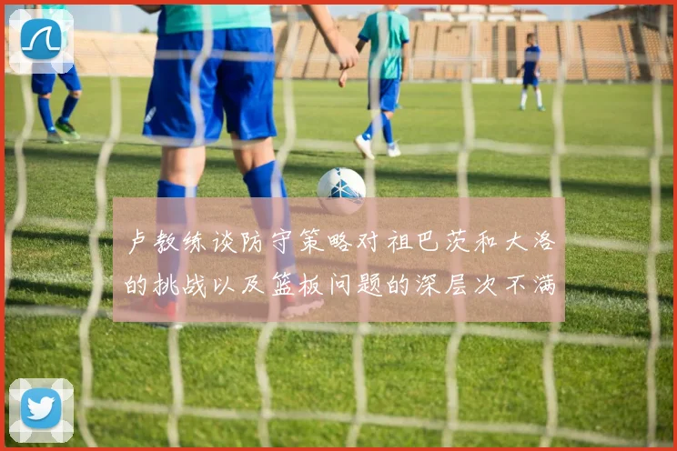 卢教练谈防守策略对祖巴茨和大洛的挑战以及篮板问题的深层次不满