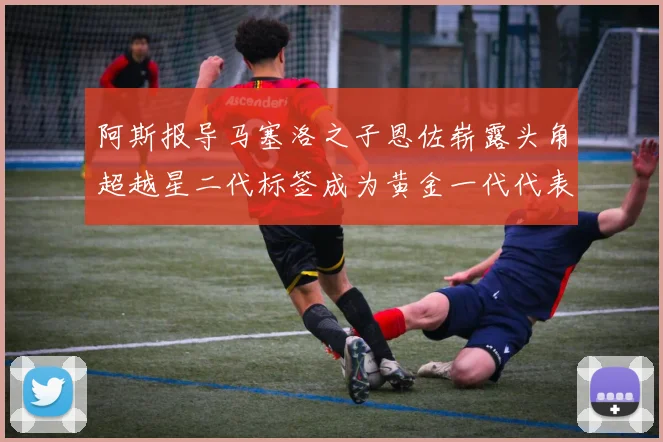 阿斯报导马塞洛之子恩佐崭露头角超越星二代标签成为黄金一代代表