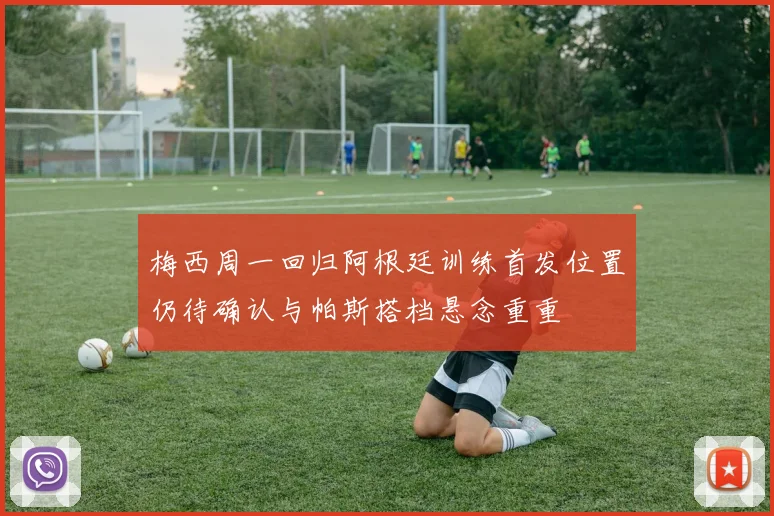 梅西周一回归阿根廷训练首发位置仍待确认与帕斯搭档悬念重重