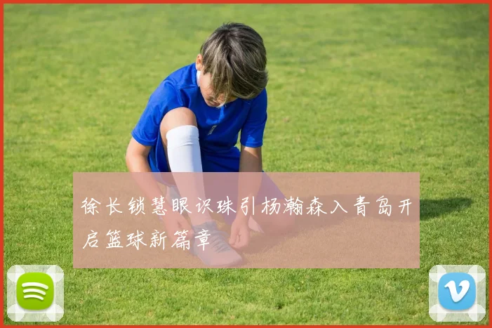 徐长锁慧眼识珠引杨瀚森入青岛开启篮球新篇章