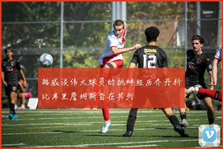 路威谈伟大球员的挑衅经历乔丹科比库里詹姆斯皆在其列