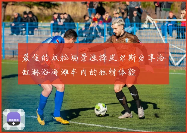 最佳的放松场景选择皮尔斯分享浴缸淋浴海滩车内的独特体验