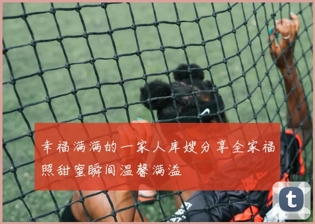 幸福满满的一家人库嫂分享全家福照甜蜜瞬间温馨满溢