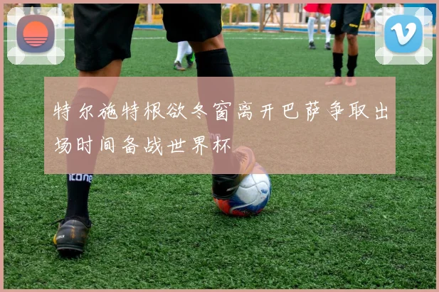 特尔施特根欲冬窗离开巴萨争取出场时间备战世界杯