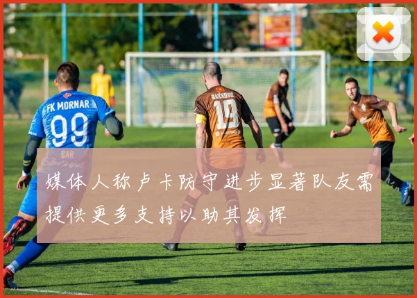 媒体人称卢卡防守进步显著队友需提供更多支持以助其发挥