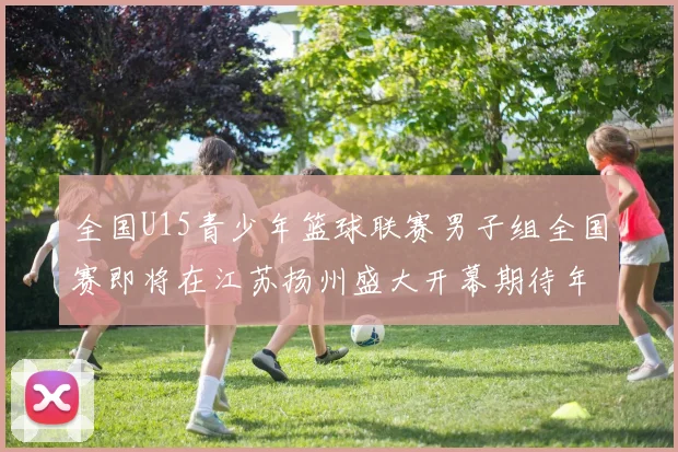 全国U15青少年篮球联赛男子组全国赛即将在江苏扬州盛大开幕期待年轻球员的精彩表现